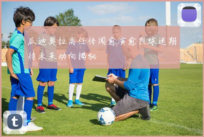 瓜迪奥拉离任传闻愈演愈烈球迷期待未来动向揭秘