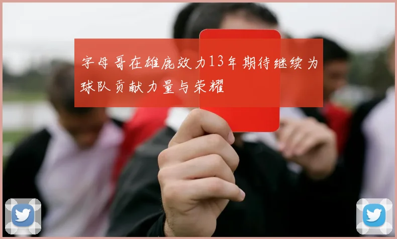 字母哥在雄鹿效力13年期待继续为球队贡献力量与荣耀