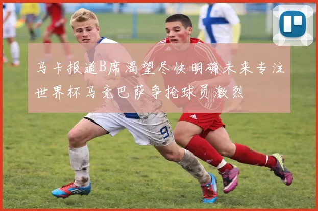 马卡报道B席渴望尽快明确未来专注世界杯马竞巴萨争抢球员激烈