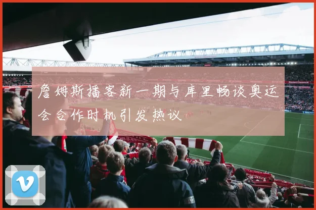 詹姆斯播客新一期与库里畅谈奥运会合作时机引发热议