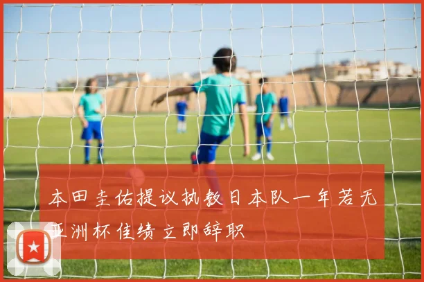 本田圭佑提议执教日本队一年若无亚洲杯佳绩立即辞职