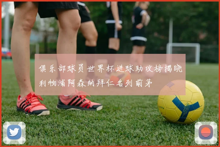俱乐部球员世界杯进球助攻榜揭晓利物浦阿森纳拜仁名列前茅