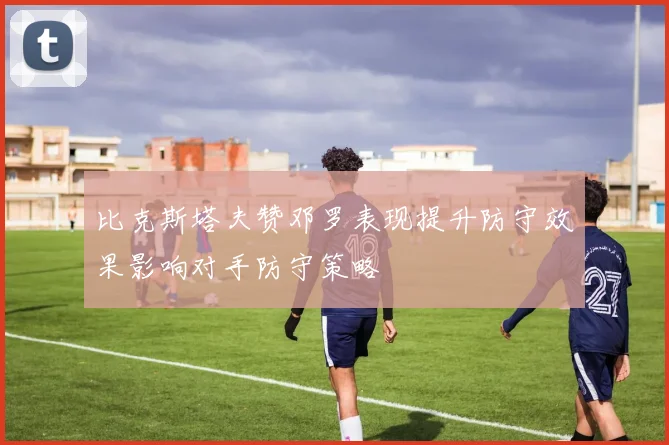 比克斯塔夫赞邓罗表现提升防守效果影响对手防守策略