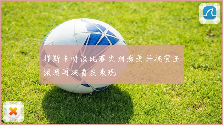 穆斯卡特谈比赛失利感受并祝贺王振澳再次首发表现