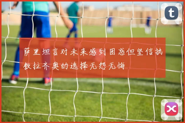 萨里坦言对未来感到困惑但坚信执教拉齐奥的选择无怨无悔