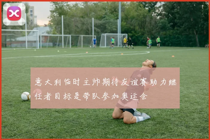 意大利临时主帅期待友谊赛助力继任者目标是带队参加奥运会