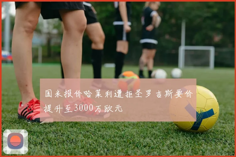 国米报价哈莱利遭拒圣罗吉斯要价提升至3000万欧元