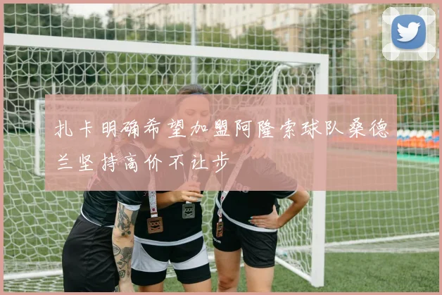 扎卡明确希望加盟阿隆索球队桑德兰坚持高价不让步