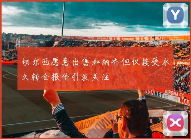 切尔西愿意出售加纳乔但仅接受永久转会报价引发关注