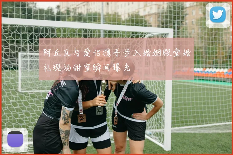 阿丘瓦与爱侣携手步入婚姻殿堂婚礼现场甜蜜瞬间曝光