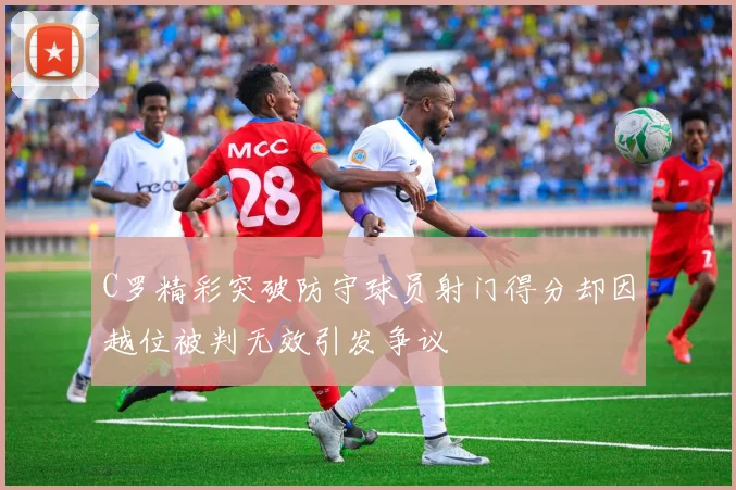 C罗精彩突破防守球员射门得分却因越位被判无效引发争议