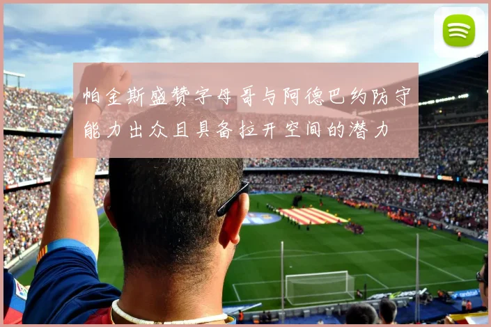 帕金斯盛赞字母哥与阿德巴约防守能力出众且具备拉开空间的潜力