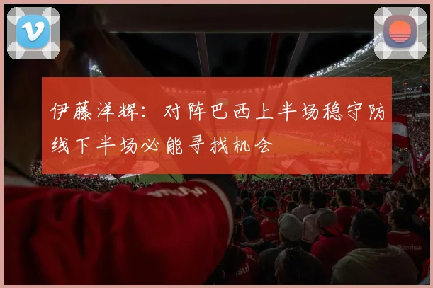 伊藤洋辉：对阵巴西上半场稳守防线下半场必能寻找机会